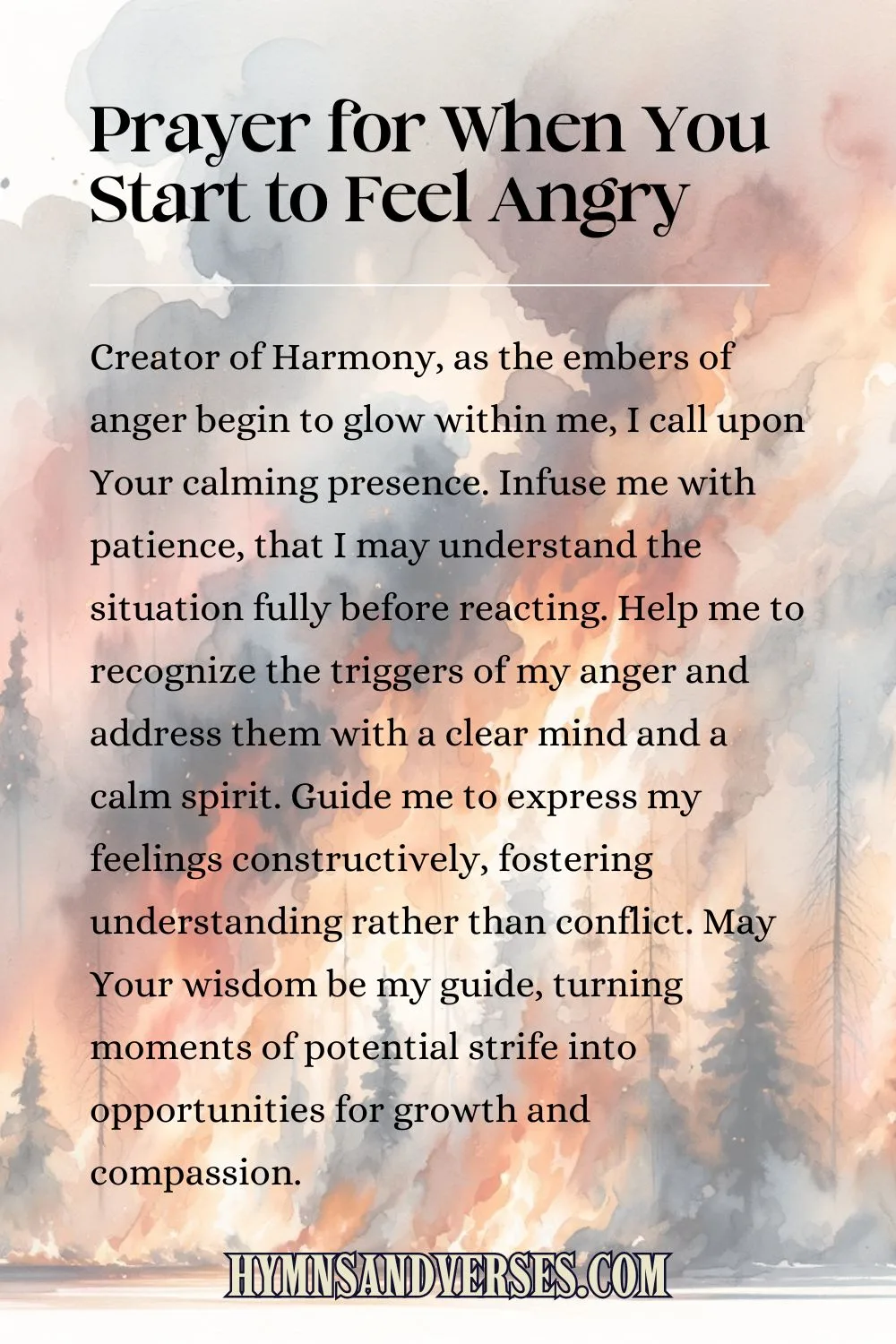 Pin image for prayer, reads: Creator of Harmony, as the embers of anger begin to glow within me, I call upon Your calming presence. Infuse me with patience, that I may understand the situation fully before reacting. Help me to recognize the triggers of my anger and address them with a clear mind and a calm spirit. Guide me to express my feelings constructively, fostering understanding rather than conflict. May Your wisdom be my guide, turning moments of potential strife into opportunities for growth and compassion.