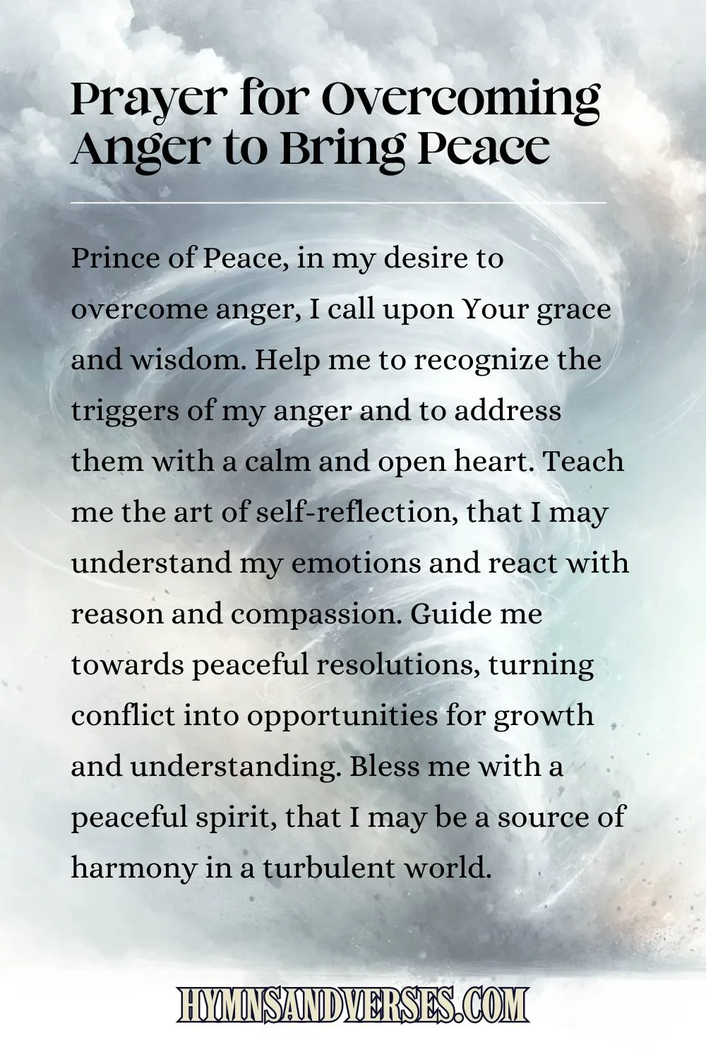 Pin image for prayer, reads: Prince of Peace, in my desire to overcome anger, I call upon Your grace and wisdom. Help me to recognize the triggers of my anger and to address them with a calm and open heart. Teach me the art of self-reflection, that I may understand my emotions and react with reason and compassion. Guide me towards peaceful resolutions, turning conflict into opportunities for growth and understanding. Bless me with a peaceful spirit, that I may be a source of harmony in a turbulent world.