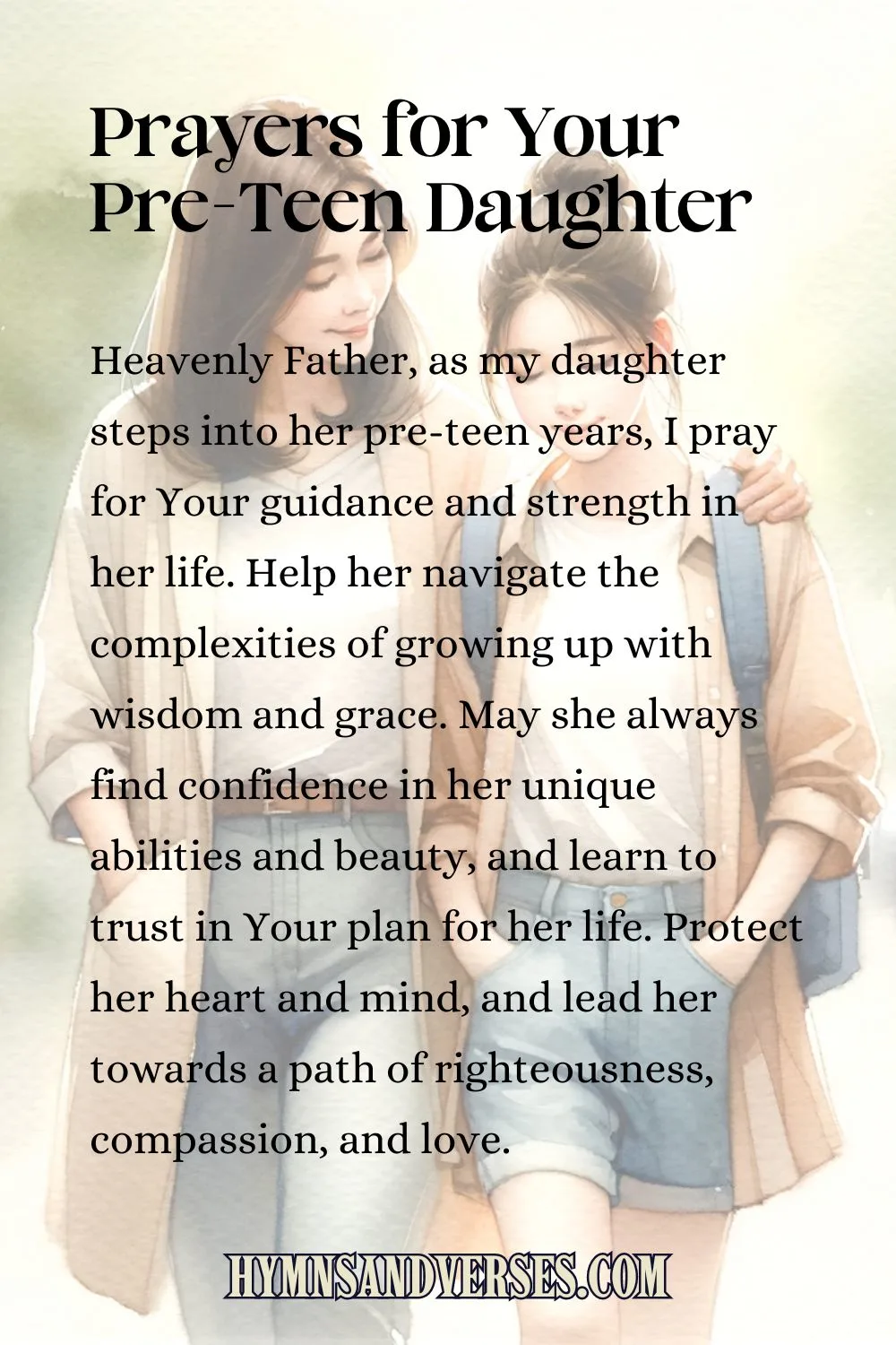 pin image for Prayers for Your Pre-Teen Daughter, reads: Heavenly Father, as my daughter steps into her pre-teen years, I pray for Your guidance and strength in her life. Help her navigate the complexities of growing up with wisdom and grace. May she always find confidence in her unique abilities and beauty, and learn to trust in Your plan for her life. Protect her heart and mind, and lead her towards a path of righteousness, compassion, and love.