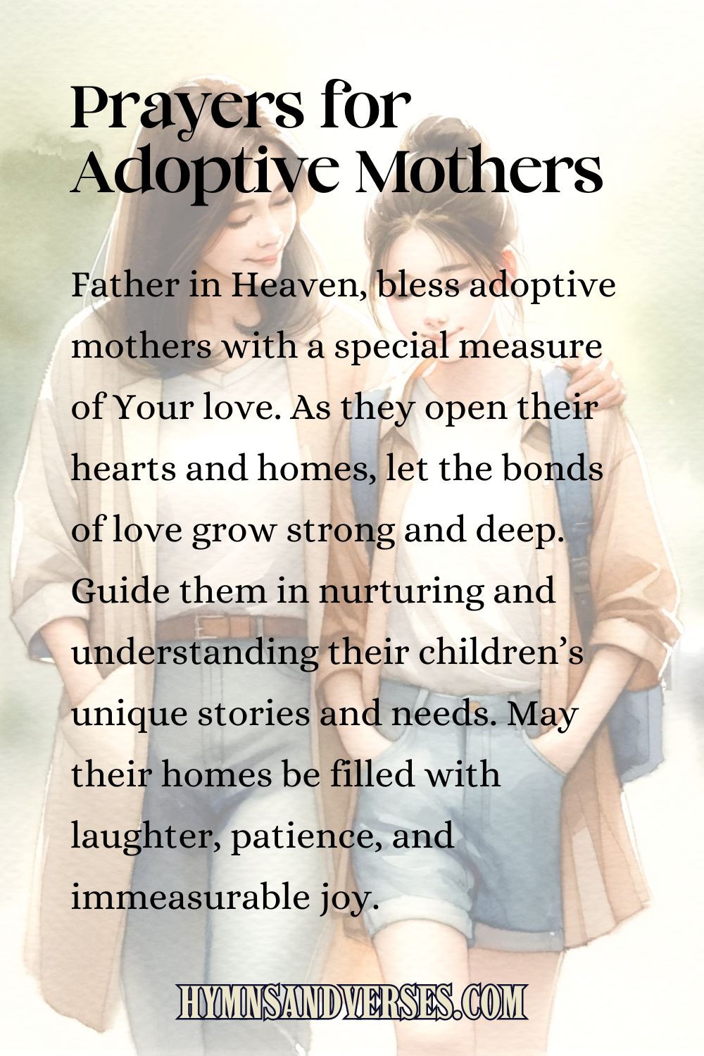 Pin image for Prayers for Adoptive Mothers, reads: Father in Heaven, bless adoptive mothers with a special measure of Your love. As they open their hearts and homes, let the bonds of love grow strong and deep. Guide them in nurturing and understanding their children’s unique stories and needs. May their homes be filled with laughter, patience, and immeasurable joy.