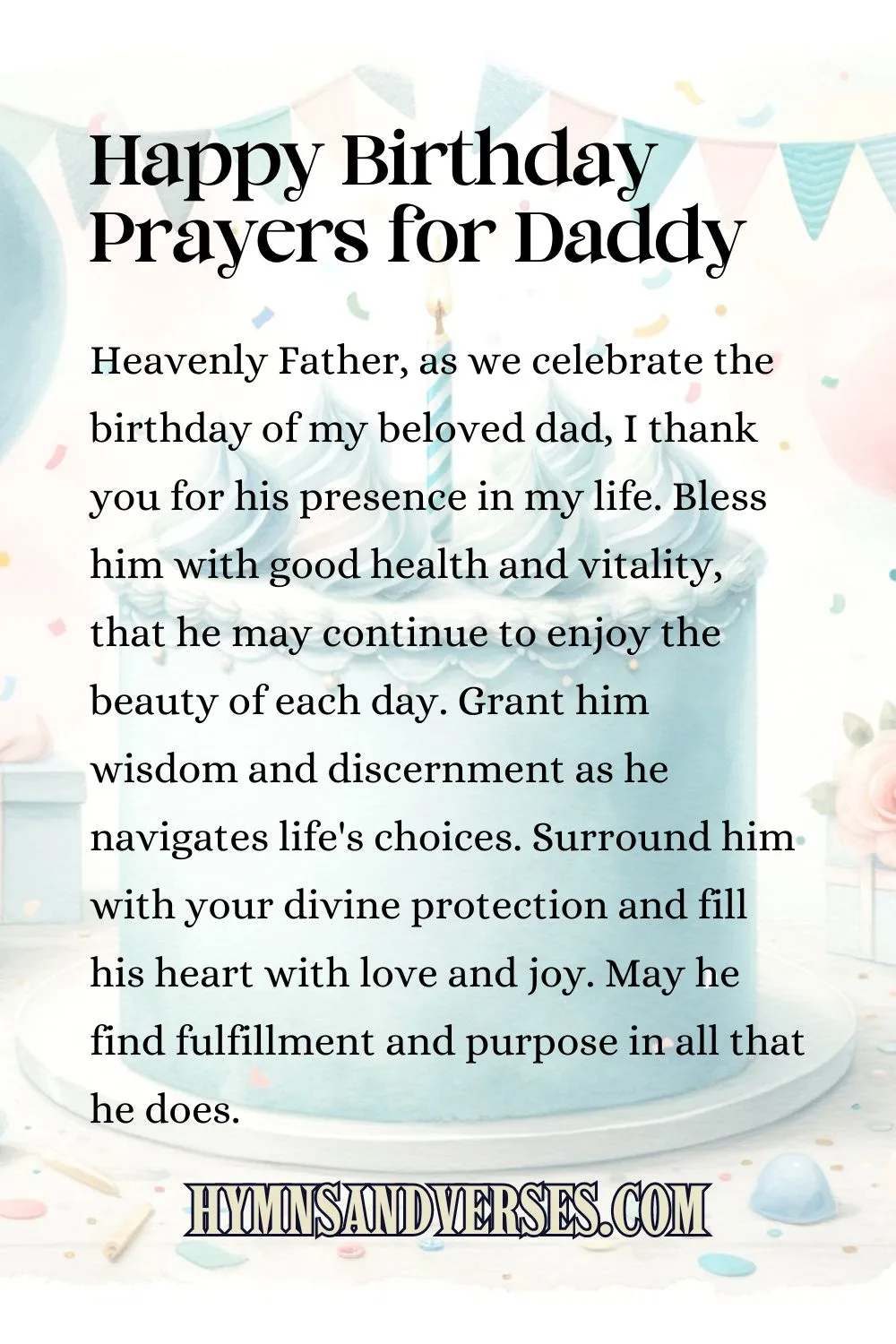Happy birthday prayers for daddy, reads: Heavenly Father, as we celebrate the birthday of my beloved dad, I thank you for his presence in my life. Bless him with good health and vitality, that he may continue to enjoy the beauty of each day. Grant him wisdom and discernment as he navigates life's choices. Surround him with your divine protection and fill his heart with love and joy. May he find fulfillment and purpose in all that he does.
