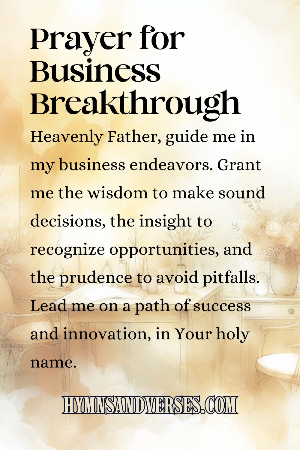 Pin sized image for Prayers for Business Breakthrough, reads: Heavenly Father, guide me in my business endeavors. Grant me the wisdom to make sound decisions, the insight to recognize opportunities, and the prudence to avoid pitfalls. Lead me on a path of success and innovation, in Your holy name.