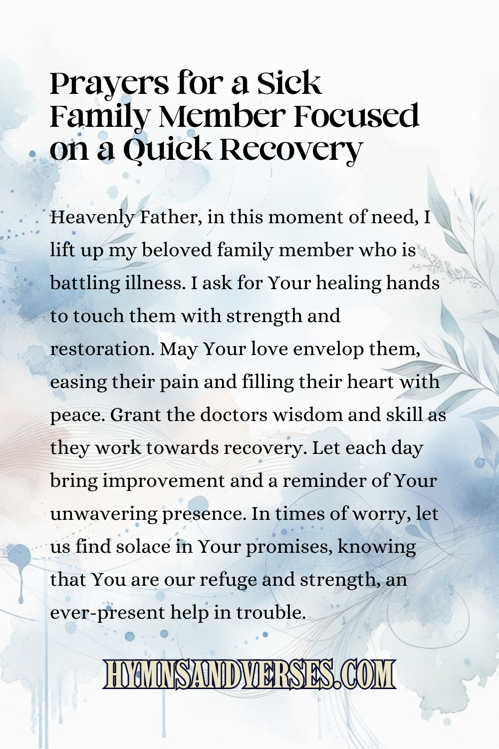 Pin sized image for prayers for a sick family member focused on a quick recovery, reads: Heavenly Father, in this moment of need, I lift up my beloved family member who is battling illness. I ask for Your healing hands to touch them with strength and restoration. May Your love envelop them, easing their pain and filling their heart with peace. Grant the doctors wisdom and skill as they work towards recovery. Let each day bring improvement and a reminder of Your unwavering presence. In times of worry, let us find solace in Your promises, knowing that You are our refuge and strength, an ever-present help in trouble.