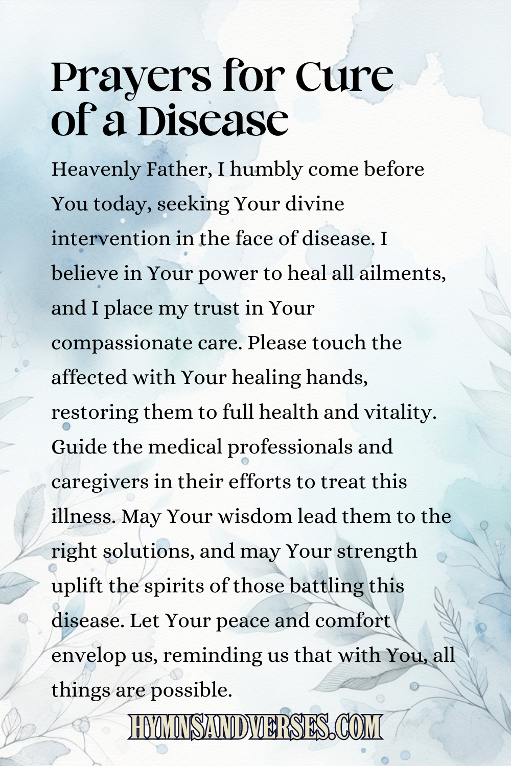Pin sized image for prayers for cure of a disease, reads: Heavenly Father, I humbly come before You today, seeking Your divine intervention in the face of disease. I believe in Your power to heal all ailments, and I place my trust in Your compassionate care. Please touch the affected with Your healing hands, restoring them to full health and vitality. Guide the medical professionals and caregivers in their efforts to treat this illness. May Your wisdom lead them to the right solutions, and may Your strength uplift the spirits of those battling this disease. Let Your peace and comfort envelop us, reminding us that with You, all things are possible.